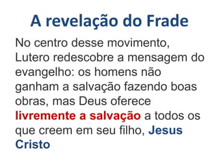 A revelação do Frade
No centro desse movimento,
Lutero redescobre a mensagem do
evangelho: os homens não
ganham a salvação fazendo boas
obras, mas Deus oferece
livremente a salvação a todos os
que creem em seu filho, Jesus
Cristo
 