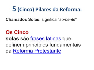 5 (Cinco) Pilares da Reforma:
Chamados Solas: significa "somente“
Os Cinco
solas são frases latinas que
definem princípios fundamentais
da Reforma Protestante
 