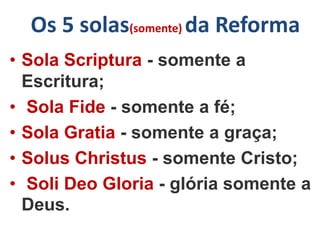 Os 5 solas(somente) da Reforma
• Sola Scriptura - somente a
Escritura;
• Sola Fide - somente a fé;
• Sola Gratia - somente a graça;
• Solus Christus - somente Cristo;
• Soli Deo Gloria - glória somente a
Deus.
 