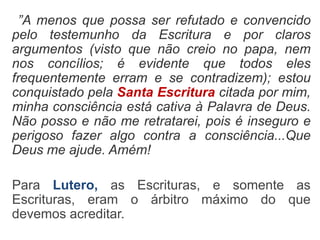 ”A menos que possa ser refutado e convencido
pelo testemunho da Escritura e por claros
argumentos (visto que não creio no papa, nem
nos concílios; é evidente que todos eles
frequentemente erram e se contradizem); estou
conquistado pela Santa Escritura citada por mim,
minha consciência está cativa à Palavra de Deus.
Não posso e não me retratarei, pois é inseguro e
perigoso fazer algo contra a consciência...Que
Deus me ajude. Amém!
Para Lutero, as Escrituras, e somente as
Escrituras, eram o árbitro máximo do que
devemos acreditar.
 