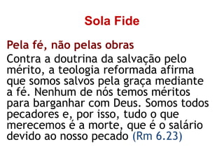 Sola Fide
Pela fé, não pelas obras
Contra a doutrina da salvação pelo
mérito, a teologia reformada afirma
que somos salvos pela graça mediante
a fé. Nenhum de nós temos méritos
para barganhar com Deus. Somos todos
pecadores e, por isso, tudo o que
merecemos é a morte, que é o salário
devido ao nosso pecado (Rm 6.23)
 
