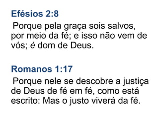Efésios 2:8
Porque pela graça sois salvos,
por meio da fé; e isso não vem de
vós; é dom de Deus.
Romanos 1:17
Porque nele se descobre a justiça
de Deus de fé em fé, como está
escrito: Mas o justo viverá da fé.
 