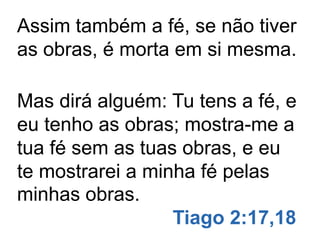 Assim também a fé, se não tiver
as obras, é morta em si mesma.
Mas dirá alguém: Tu tens a fé, e
eu tenho as obras; mostra-me a
tua fé sem as tuas obras, e eu
te mostrarei a minha fé pelas
minhas obras.
Tiago 2:17,18
 