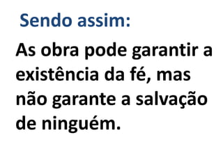 Sendo assim:
As obra pode garantir a
existência da fé, mas
não garante a salvação
de ninguém.
 
