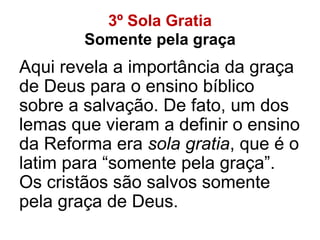 3º Sola Gratia
Somente pela graça
Aqui revela a importância da graça
de Deus para o ensino bíblico
sobre a salvação. De fato, um dos
lemas que vieram a definir o ensino
da Reforma era sola gratia, que é o
latim para “somente pela graça”.
Os cristãos são salvos somente
pela graça de Deus.
 