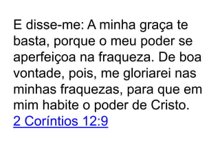E disse-me: A minha graça te
basta, porque o meu poder se
aperfeiçoa na fraqueza. De boa
vontade, pois, me gloriarei nas
minhas fraquezas, para que em
mim habite o poder de Cristo.
2 Coríntios 12:9
 