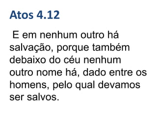 Atos 4.12
E em nenhum outro há
salvação, porque também
debaixo do céu nenhum
outro nome há, dado entre os
homens, pelo qual devamos
ser salvos.
 