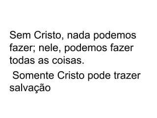 Sem Cristo, nada podemos
fazer; nele, podemos fazer
todas as coisas.
Somente Cristo pode trazer
salvação
 