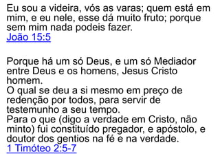 Eu sou a videira, vós as varas; quem está em
mim, e eu nele, esse dá muito fruto; porque
sem mim nada podeis fazer.
João 15:5
Porque há um só Deus, e um só Mediador
entre Deus e os homens, Jesus Cristo
homem.
O qual se deu a si mesmo em preço de
redenção por todos, para servir de
testemunho a seu tempo.
Para o que (digo a verdade em Cristo, não
minto) fui constituído pregador, e apóstolo, e
doutor dos gentios na fé e na verdade.
1 Timóteo 2:5-7
 