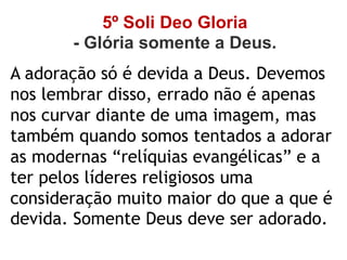 5º Soli Deo Gloria
- Glória somente a Deus.
A adoração só é devida a Deus. Devemos
nos lembrar disso, errado não é apenas
nos curvar diante de uma imagem, mas
também quando somos tentados a adorar
as modernas “relíquias evangélicas” e a
ter pelos líderes religiosos uma
consideração muito maior do que a que é
devida. Somente Deus deve ser adorado.
 