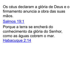Os céus declaram a glória de Deus e o
firmamento anuncia a obra das suas
mãos.
Salmos 19:1
Porque a terra se encherá do
conhecimento da glória do Senhor,
como as águas cobrem o mar.
Habacuque 2:14
 