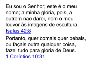 Eu sou o Senhor; este é o meu
nome; a minha glória, pois, a
outrem não darei, nem o meu
louvor às imagens de escultura.
Isaías 42:8
Portanto, quer comais quer bebais,
ou façais outra qualquer coisa,
fazei tudo para glória de Deus.
1 Coríntios 10:31
 