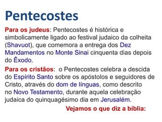 Pentecostes
Para os judeus: Pentecostes é histórica e
simbolicamente ligado ao festival judaico da colheita
(Shavuot), que comemora a entrega dos Dez
Mandamentos no Monte Sinai cinquenta dias depois
do Êxodo.
Para os cristãos: o Pentecostes celebra a descida
do Espírito Santo sobre os apóstolos e seguidores de
Cristo, através do dom de línguas, como descrito
no Novo Testamento, durante aquela celebração
judaica do quinquagésimo dia em Jerusalém.
Vejamos o que diz a bíblia:
 