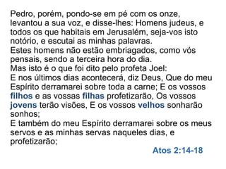 Pedro, porém, pondo-se em pé com os onze,
levantou a sua voz, e disse-lhes: Homens judeus, e
todos os que habitais em Jerusalém, seja-vos isto
notório, e escutai as minhas palavras.
Estes homens não estão embriagados, como vós
pensais, sendo a terceira hora do dia.
Mas isto é o que foi dito pelo profeta Joel:
E nos últimos dias acontecerá, diz Deus, Que do meu
Espírito derramarei sobre toda a carne; E os vossos
filhos e as vossas filhas profetizarão, Os vossos
jovens terão visões, E os vossos velhos sonharão
sonhos;
E também do meu Espírito derramarei sobre os meus
servos e as minhas servas naqueles dias, e
profetizarão;
Atos 2:14-18
 