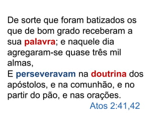 De sorte que foram batizados os
que de bom grado receberam a
sua palavra; e naquele dia
agregaram-se quase três mil
almas,
E perseveravam na doutrina dos
apóstolos, e na comunhão, e no
partir do pão, e nas orações.
Atos 2:41,42
 