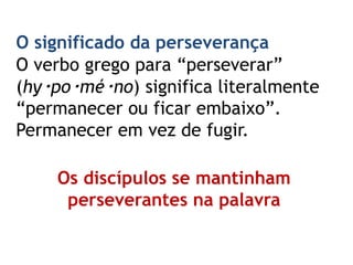 O significado da perseverança
O verbo grego para “perseverar”
(hy‧po‧mé‧no) significa literalmente
“permanecer ou ficar embaixo”.
Permanecer em vez de fugir.
Os discípulos se mantinham
perseverantes na palavra
 