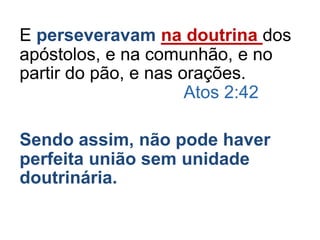 E perseveravam na doutrina dos
apóstolos, e na comunhão, e no
partir do pão, e nas orações.
Atos 2:42
Sendo assim, não pode haver
perfeita união sem unidade
doutrinária.
 