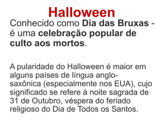 Halloween
Conhecido como Dia das Bruxas -
é uma celebração popular de
culto aos mortos.
A pularidade do Halloween é maior em
alguns países de língua anglo-
saxônica (especialmente nos EUA), cujo
significado se refere à noite sagrada de
31 de Outubro, véspera do feriado
religioso do Dia de Todos os Santos.
 