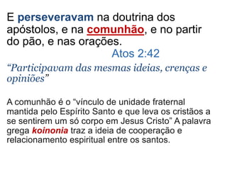 E perseveravam na doutrina dos
apóstolos, e na comunhão, e no partir
do pão, e nas orações.
Atos 2:42
“Participavam das mesmas ideias, crenças e
opiniões”
A comunhão é o “vínculo de unidade fraternal
mantida pelo Espírito Santo e que leva os cristãos a
se sentirem um só corpo em Jesus Cristo” A palavra
grega koinonia traz a ideia de cooperação e
relacionamento espiritual entre os santos.
 