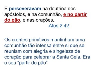 E perseveravam na doutrina dos
apóstolos, e na comunhão, e no partir
do pão, e nas orações.
Atos 2:42
Os crentes primitivos mantinham uma
comunhão tão intensa entre si que se
reuniam com alegria e singeleza de
coração para celebrar a Santa Ceia. Era
o seu “partir do pão”
 