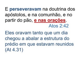 E perseveravam na doutrina dos
apóstolos, e na comunhão, e no
partir do pão, e nas orações.
Atos 2:42
Eles oravam tanto que um dia
chegou a abalar a estrutura do
prédio em que estavam reunidos
(At 4.31)
 