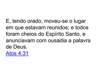 E, tendo orado, moveu-se o lugar
em que estavam reunidos; e todos
foram cheios do Espírito Santo, e
anunciavam com ousadia a palavra
de Deus.
Atos 4:31
 