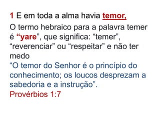 1 E em toda a alma havia temor,
O termo hebraico para a palavra temer
é “yare”, que significa: “temer”,
“reverenciar” ou “respeitar” e não ter
medo
“O temor do Senhor é o princípio do
conhecimento; os loucos desprezam a
sabedoria e a instrução”.
Provérbios 1:7
 