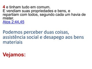 4 e tinham tudo em comum.
E vendiam suas propriedades e bens, e
repartiam com todos, segundo cada um havia de
mister.
Atos 2:44,45
Podemos perceber duas coisas,
assistência social e desapego aos bens
materiais
Vejamos:
 