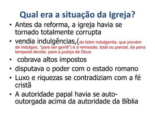 Qual era a situação da Igreja?
• Antes da reforma, a igreja havia se
tornado totalmente corrupta
• vendia indulgências,(do latim indulgentia, que provém
de indulgeo, "para ser gentil") é a remissão, total ou parcial, da pena
temporal devida, para a justiça de Deus
• cobrava altos impostos
• disputava o poder com o estado romano
• Luxo e riquezas se contradiziam com a fé
cristã
• A autoridade papal havia se auto-
outorgada acima da autoridade da Bíblia
 