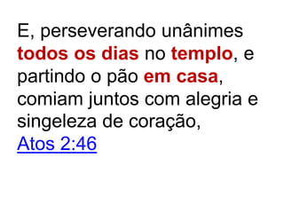 E, perseverando unânimes
todos os dias no templo, e
partindo o pão em casa,
comiam juntos com alegria e
singeleza de coração,
Atos 2:46
 