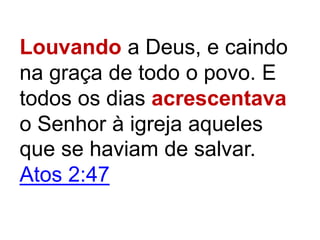 Louvando a Deus, e caindo
na graça de todo o povo. E
todos os dias acrescentava
o Senhor à igreja aqueles
que se haviam de salvar.
Atos 2:47
 