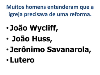Muitos homens entenderam que a
igreja precisava de uma reforma.
•João Wycliff,
• João Huss,
•Jerônimo Savanarola,
• Lutero
 