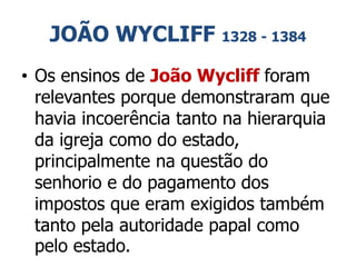 JOÃO WYCLIFF 1328 - 1384
• Os ensinos de João Wycliff foram
relevantes porque demonstraram que
havia incoerência tanto na hierarquia
da igreja como do estado,
principalmente na questão do
senhorio e do pagamento dos
impostos que eram exigidos também
tanto pela autoridade papal como
pelo estado.
 