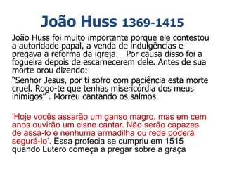 João Huss 1369-1415
João Huss foi muito importante porque ele contestou
a autoridade papal, a venda de indulgências e
pregava a reforma da igreja. Por causa disso foi a
fogueira depois de escarnecerem dele. Antes de sua
morte orou dizendo:
“Senhor Jesus, por ti sofro com paciência esta morte
cruel. Rogo-te que tenhas misericórdia dos meus
inimigos” . Morreu cantando os salmos.
‘Hoje vocês assarão um ganso magro, mas em cem
anos ouvirão um cisne cantar. Não serão capazes
de assá-lo e nenhuma armadilha ou rede poderá
segurá-lo’. Essa profecia se cumpriu em 1515
quando Lutero começa a pregar sobre a graça
 