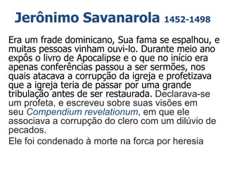 Jerônimo Savanarola 1452-1498
Era um frade dominicano, Sua fama se espalhou, e
muitas pessoas vinham ouvi-lo. Durante meio ano
expôs o livro de Apocalipse e o que no início era
apenas conferências passou a ser sermões, nos
quais atacava a corrupção da igreja e profetizava
que a igreja teria de passar por uma grande
tribulação antes de ser restaurada. Declarava-se
um profeta, e escreveu sobre suas visões em
seu Compendium revelationum, em que ele
associava a corrupção do clero com um dilúvio de
pecados.
Ele foi condenado à morte na forca por heresia
 