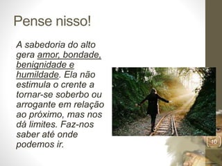 Pense nisso!
A sabedoria do alto
gera amor, bondade,
benignidade e
humildade. Ela não
estimula o crente a
tornar-se soberbo ou
arrogante em relação
ao próximo, mas nos
dá limites. Faz-nos
saber até onde
podemos ir.
Pr.MoisésSampaiodePaula
10
 
