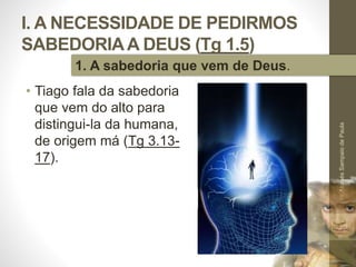 I. A NECESSIDADE DE PEDIRMOS
SABEDORIAA DEUS (Tg 1.5)
• Tiago fala da sabedoria
que vem do alto para
distingui-la da humana,
de origem má (Tg 3.13-
17).
Pr.MoisésSampaiodePaula
12
1. A sabedoria que vem de Deus.
 