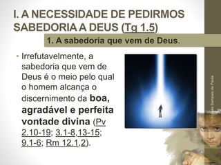 I. A NECESSIDADE DE PEDIRMOS
SABEDORIAA DEUS (Tg 1.5)
• Irrefutavelmente, a
sabedoria que vem de
Deus é o meio pelo qual
o homem alcança o
discernimento da boa,
agradável e perfeita
vontade divina (Pv
2.10-19; 3.1-8,13-15;
9.1-6; Rm 12.1,2).
Pr.MoisésSampaiodePaula
13
1. A sabedoria que vem de Deus.
 