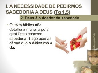 I. A NECESSIDADE DE PEDIRMOS
SABEDORIAA DEUS (Tg 1.5)
• O texto bíblico não
detalha a maneira pela
qual Deus concede
sabedoria. Tiago apenas
afirma que o Altíssimo a
dá.
Pr.MoisésSampaiodePaula
16
2. Deus é o doador da sabedoria.
 