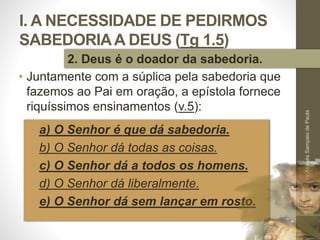 I. A NECESSIDADE DE PEDIRMOS
SABEDORIAA DEUS (Tg 1.5)
• a) O Senhor é que dá sabedoria.
• b) O Senhor dá todas as coisas.
• c) O Senhor dá a todos os homens.
• d) O Senhor dá liberalmente.
• e) O Senhor dá sem lançar em rosto.
Pr.MoisésSampaiodePaula
17
2. Deus é o doador da sabedoria.
• Juntamente com a súplica pela sabedoria que
fazemos ao Pai em oração, a epístola fornece
riquíssimos ensinamentos (v.5):
 