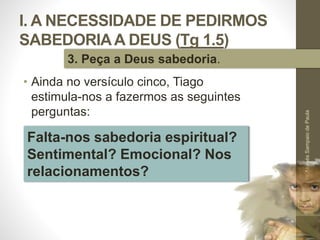 I. A NECESSIDADE DE PEDIRMOS
SABEDORIAA DEUS (Tg 1.5)
• Ainda no versículo cinco, Tiago
estimula-nos a fazermos as seguintes
perguntas:
Pr.MoisésSampaiodePaula
23
3. Peça a Deus sabedoria.
Falta-nos sabedoria espiritual?
Sentimental? Emocional? Nos
relacionamentos?
 