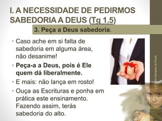 I. A NECESSIDADE DE PEDIRMOS
SABEDORIAA DEUS (Tg 1.5)
• Caso ache em si falta de
sabedoria em alguma área,
não desanime!
• Peça-a a Deus, pois é Ele
quem dá liberalmente.
• E mais: não lança em rosto!
• Ouça as Escrituras e ponha em
prática este ensinamento.
Fazendo assim, terás
sabedoria do alto.
Pr.MoisésSampaiodePaula
24
3. Peça a Deus sabedoria.
 