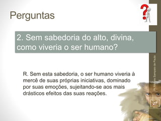 Perguntas
Pr.MoisésSampaiodePaula
27
2. Sem sabedoria do alto, divina,
como viveria o ser humano?
R. Sem esta sabedoria, o ser humano viveria à
mercê de suas próprias iniciativas, dominado
por suas emoções, sujeitando-se aos mais
drásticos efeitos das suas reações.
 