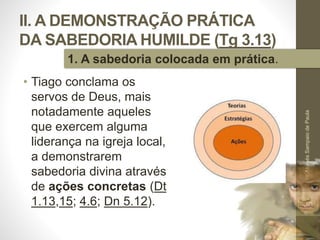 II. A DEMONSTRAÇÃO PRÁTICA
DA SABEDORIA HUMILDE (Tg 3.13)
• Tiago conclama os
servos de Deus, mais
notadamente aqueles
que exercem alguma
liderança na igreja local,
a demonstrarem
sabedoria divina através
de ações concretas (Dt
1.13,15; 4.6; Dn 5.12).
Pr.MoisésSampaiodePaula
30
1. A sabedoria colocada em prática.
 