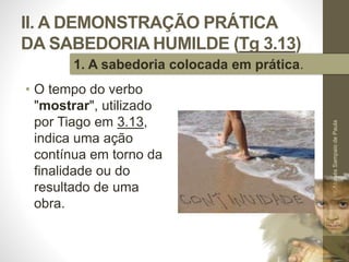 II. A DEMONSTRAÇÃO PRÁTICA
DA SABEDORIA HUMILDE (Tg 3.13)
• O tempo do verbo
"mostrar", utilizado
por Tiago em 3.13,
indica uma ação
contínua em torno da
finalidade ou do
resultado de uma
obra.
Pr.MoisésSampaiodePaula
32
1. A sabedoria colocada em prática.
 