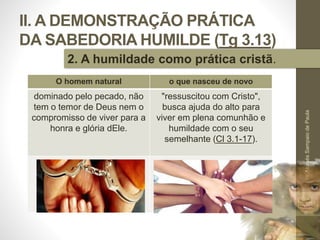 II. A DEMONSTRAÇÃO PRÁTICA
DA SABEDORIA HUMILDE (Tg 3.13)
Pr.MoisésSampaiodePaula
36
2. A humildade como prática cristã.
O homem natural o que nasceu de novo
dominado pelo pecado, não
tem o temor de Deus nem o
compromisso de viver para a
honra e glória dEle.
"ressuscitou com Cristo",
busca ajuda do alto para
viver em plena comunhão e
humildade com o seu
semelhante (Cl 3.1-17).
 
