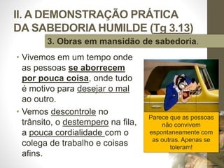 II. A DEMONSTRAÇÃO PRÁTICA
DA SABEDORIA HUMILDE (Tg 3.13)
• Vivemos em um tempo onde
as pessoas se aborrecem
por pouca coisa, onde tudo
é motivo para desejar o mal
ao outro.
• Vemos descontrole no
trânsito, o destempero na fila,
a pouca cordialidade com o
colega de trabalho e coisas
afins.
Pr.MoisésSampaiodePaula
37
3. Obras em mansidão de sabedoria.
Parece que as pessoas
não convivem
espontaneamente com
as outras. Apenas se
toleram!
 