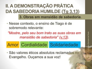 II. A DEMONSTRAÇÃO PRÁTICA
DA SABEDORIA HUMILDE (Tg 3.13)
• Nesse contexto, o ensino de Tiago é de
sobremodo relevante:
"Mostre, pelo seu bom trato as suas obras em
mansidão de sabedoria" (v.13).
• São valores éticos absolutos reclamados no
Evangelho. Ouçamos a sua voz!
Pr.MoisésSampaiodePaula
38
3. Obras em mansidão de sabedoria.
Cordialidade SolidariedadeAmor
 