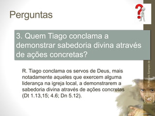Perguntas
Pr.MoisésSampaiodePaula
40
3. Quem Tiago conclama a
demonstrar sabedoria divina através
de ações concretas?
R. Tiago conclama os servos de Deus, mais
notadamente aqueles que exercem alguma
liderança na igreja local, a demonstrarem a
sabedoria divina através de ações concretas
(Dt 1.13,15; 4.6; Dn 5.12).
 