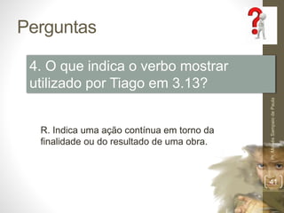 Perguntas
Pr.MoisésSampaiodePaula
41
4. O que indica o verbo mostrar
utilizado por Tiago em 3.13?
R. Indica uma ação contínua em torno da
finalidade ou do resultado de uma obra.
 